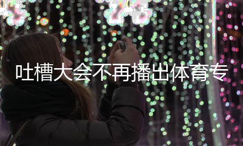 不再播出专场下半大会的吗能看吗育专吐槽体育 体场真场还